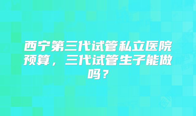 西宁第三代试管私立医院预算，三代试管生子能做吗？