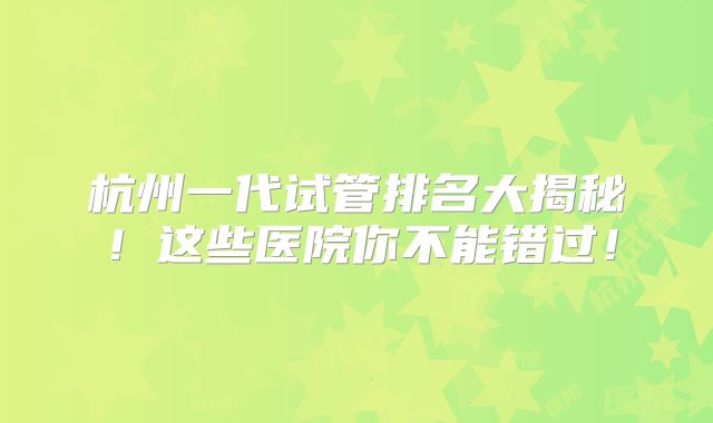 杭州一代试管排名大揭秘！这些医院你不能错过！