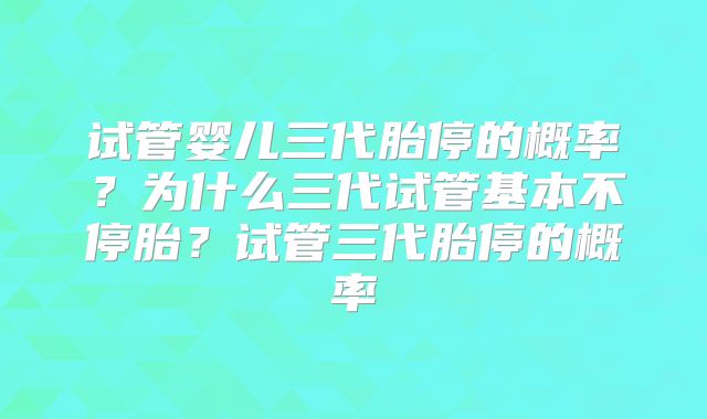 试管婴儿三代胎停的概率?为什么三代试管基本不停胎?试管三代胎停的概率