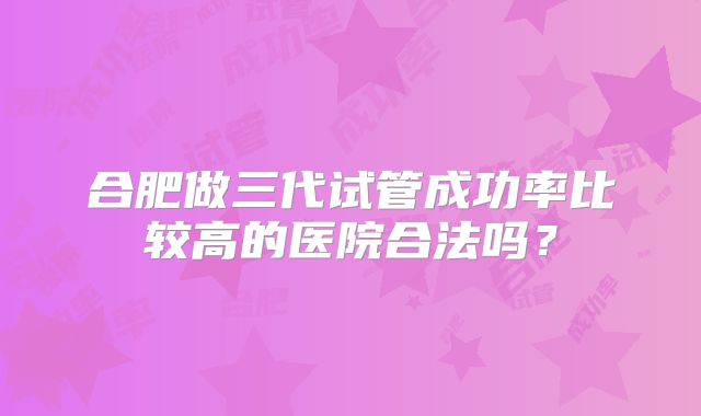 合肥做三代试管成功率比较高的医院合法吗?