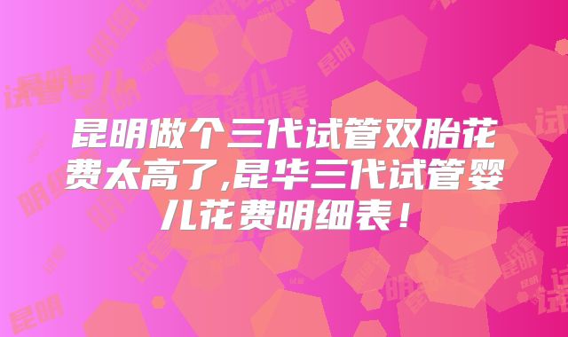 昆明做个三代试管双胎花费太高了,昆华三代试管婴儿花费明细表!
