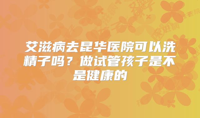 艾滋病去昆华医院可以洗精子吗?做试管孩子是不是健康的