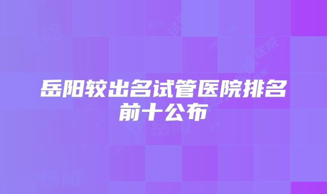 岳阳较出名试管医院排名前十公布