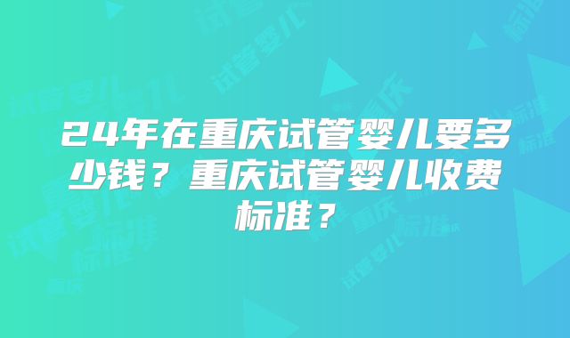 24年在重庆试管婴儿要多少钱？重庆试管婴儿收费标准？