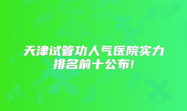 天津试管功人气医院实力排名前十公布!