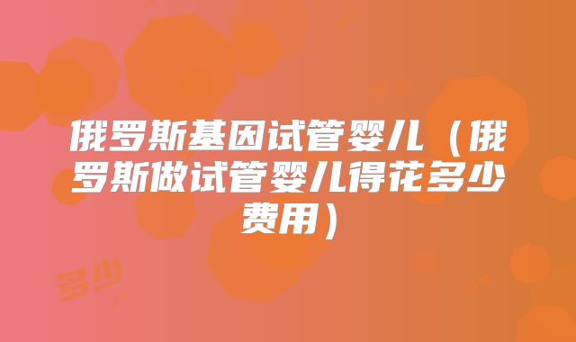 俄罗斯基因试管婴儿（俄罗斯做试管婴儿得花多少费用）