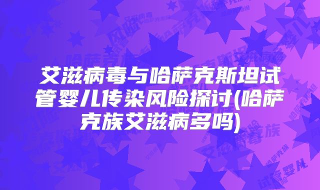 艾滋病毒与哈萨克斯坦试管婴儿传染风险探讨(哈萨克族艾滋病多吗)