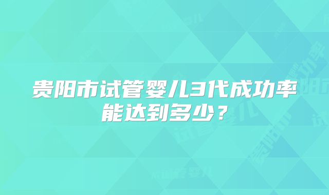 贵阳市试管婴儿3代成功率能达到多少?