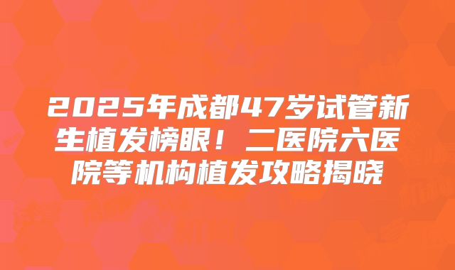 2025年成都47岁试管新生植发榜眼!二医院六医院等机构植发攻略揭晓