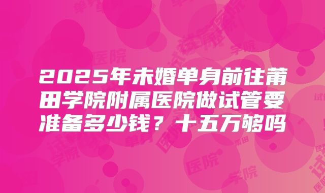 2025年未婚单身前往莆田学院附属医院做试管要准备多少钱?十五万够吗