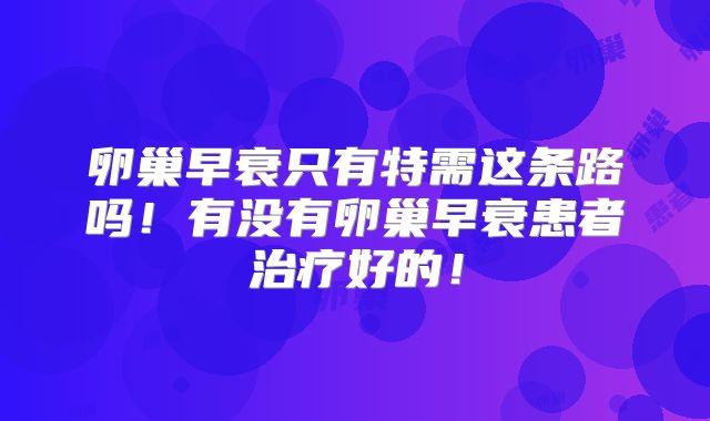 卵巢早衰只有特需这条路吗！有没有卵巢早衰患者治疗好的！