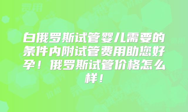 白俄罗斯试管婴儿需要的条件内附试管费用助您好孕！俄罗斯试管价格怎么样！