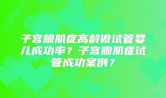 子宫腺肌症高龄做试管婴儿成功率?子宫腺肌症试管成功案例?