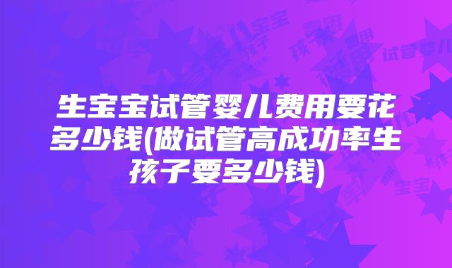 生宝宝试管婴儿费用要花多少钱(做试管高成功率生孩子要多少钱)