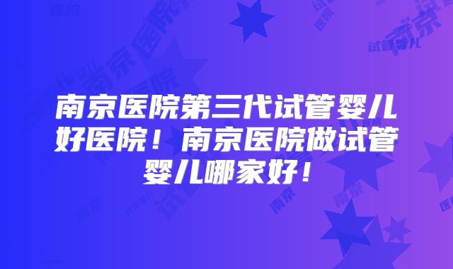 南京医院第三代试管婴儿好医院!南京医院做试管婴儿哪家好!