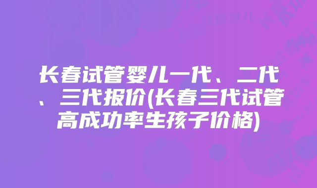 长春试管婴儿一代、二代、三代报价(长春三代试管高成功率生孩子价格)