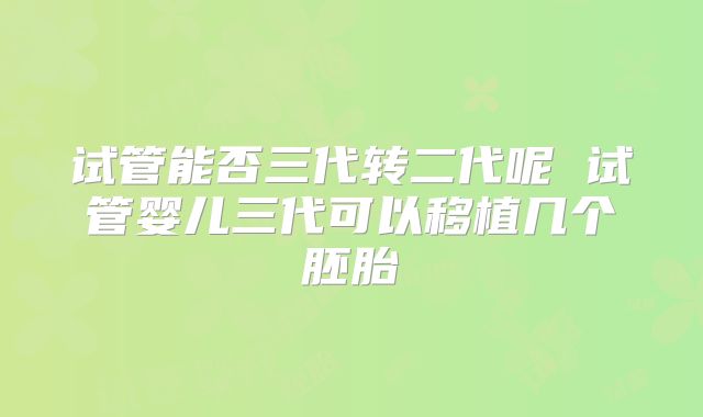 试管能否三代转二代呢 试管婴儿三代可以移植几个胚胎