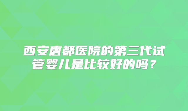 西安唐都医院的第三代试管婴儿是比较好的吗？