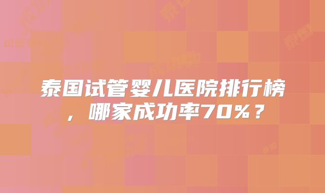 泰国试管婴儿医院排行榜，哪家成功率70%？