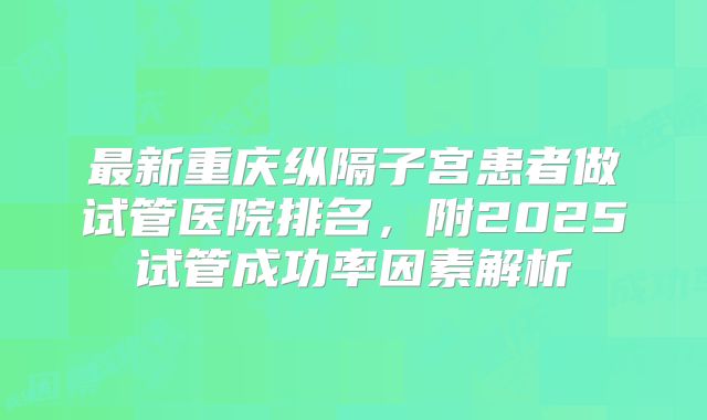 最新重庆纵隔子宫患者做试管医院排名，附2025试管成功率因素解析
