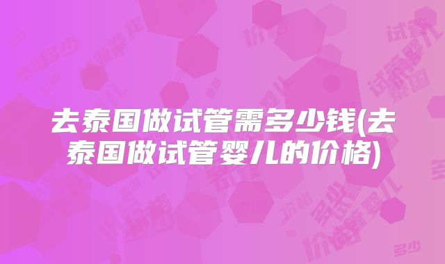 去泰国做试管需多少钱(去泰国做试管婴儿的价格)