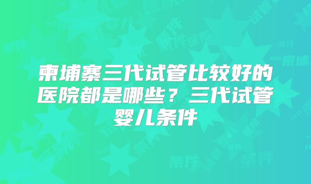 柬埔寨三代试管比较好的医院都是哪些?三代试管婴儿条件