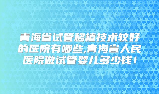 青海省试管移植技术较好的医院有哪些,青海省人民医院做试管婴儿多少钱！