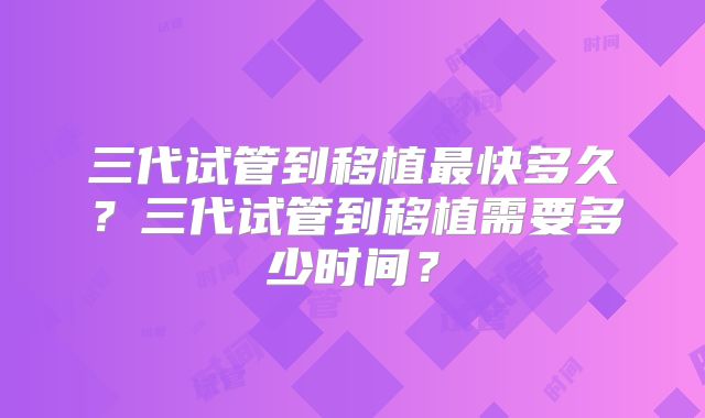 三代试管到移植最快多久？三代试管到移植需要多少时间？