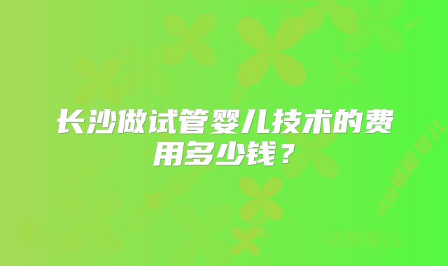 长沙做试管婴儿技术的费用多少钱?