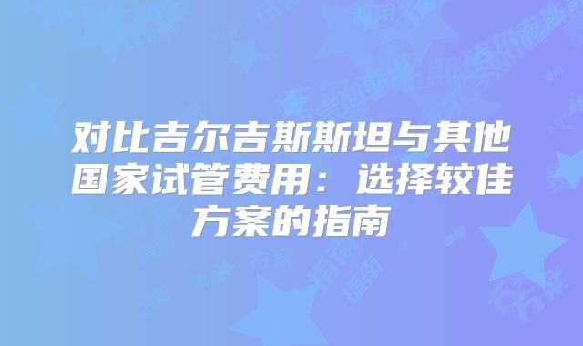 对比吉尔吉斯斯坦与其他国家试管费用:选择较佳方案的指南