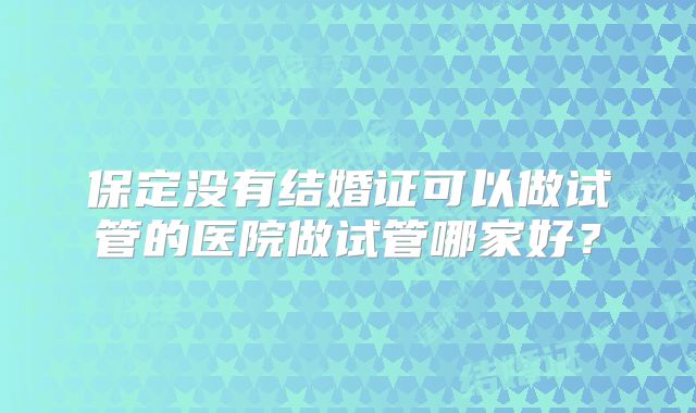 保定没有结婚证可以做试管的医院做试管哪家好？