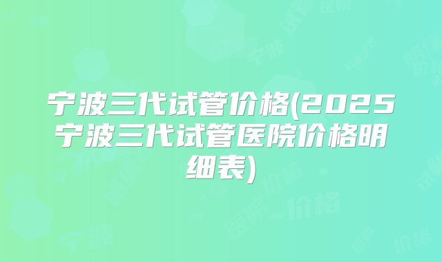 宁波三代试管价格(2025宁波三代试管医院价格明细表)