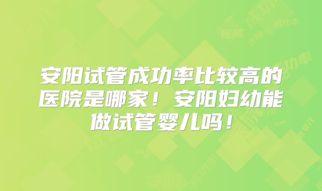 安阳试管成功率比较高的医院是哪家！安阳妇幼能做试管婴儿吗！