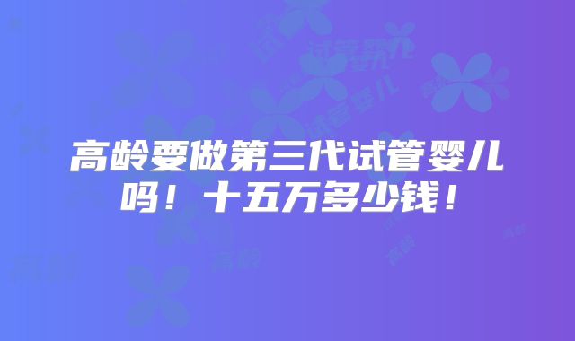 高龄要做第三代试管婴儿吗！十五万多少钱！