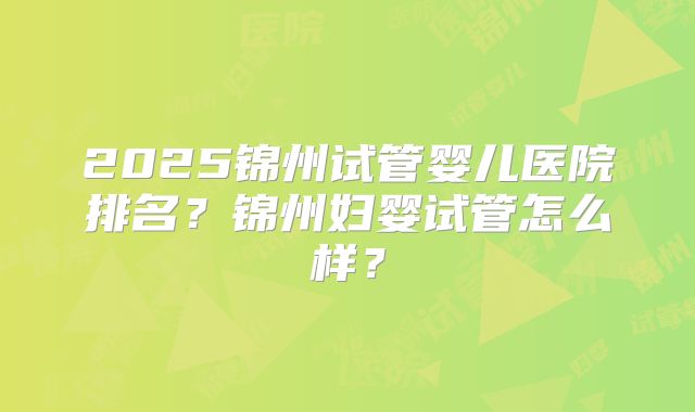 2025锦州试管婴儿医院排名?锦州妇婴试管怎么样?