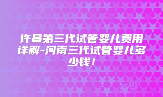 许昌第三代试管婴儿费用详解-河南三代试管婴儿多少钱!