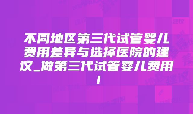 不同地区第三代试管婴儿费用差异与选择医院的建议_做第三代试管婴儿费用！