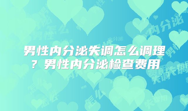 男性内分泌失调怎么调理？男性内分泌检查费用