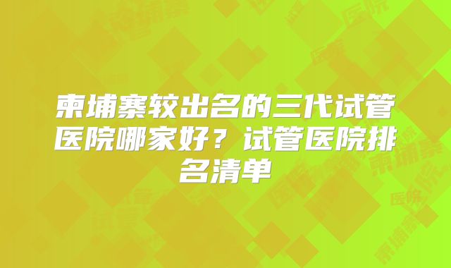 柬埔寨较出名的三代试管医院哪家好？试管医院排名清单