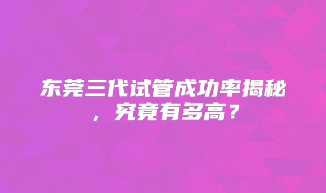 东莞三代试管成功率揭秘,究竟有多高?