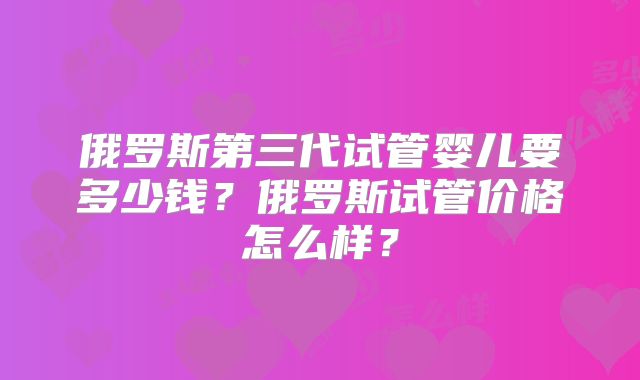 俄罗斯第三代试管婴儿要多少钱?俄罗斯试管价格怎么样?
