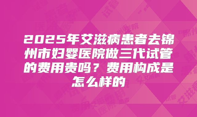2025年艾滋病患者去锦州市妇婴医院做三代试管的费用贵吗?费用构成是怎么样的