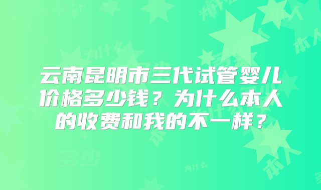 云南昆明市三代试管婴儿价格多少钱?为什么本人的收费和我的不一样?