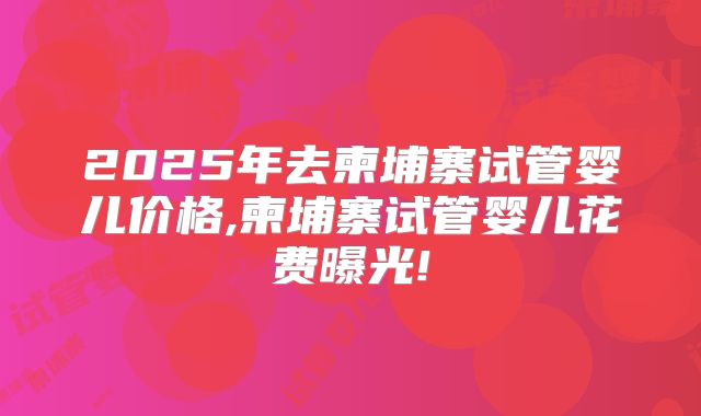 2025年去柬埔寨试管婴儿价格,柬埔寨试管婴儿花费曝光!