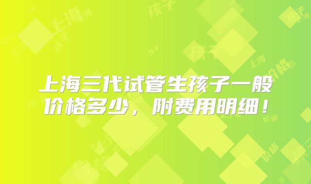上海三代试管生孩子一般价格多少，附费用明细！