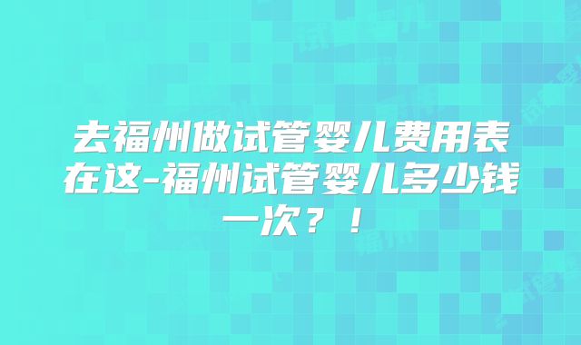 去福州做试管婴儿费用表在这-福州试管婴儿多少钱一次?!