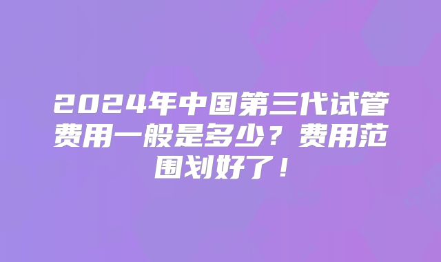 2024年中国第三代试管费用一般是多少?费用范围划好了!