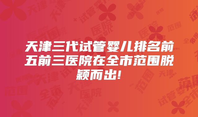 天津三代试管婴儿排名前五前三医院在全市范围脱颖而出!