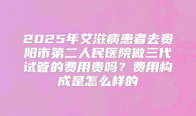2025年艾滋病患者去贵阳市第二人民医院做三代试管的费用贵吗?费用构成是怎么样的