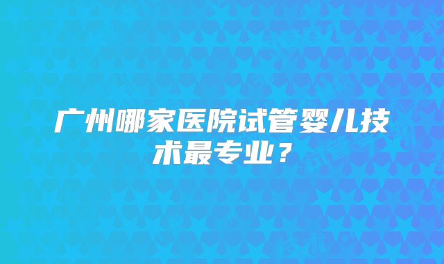 广州哪家医院试管婴儿技术最专业？